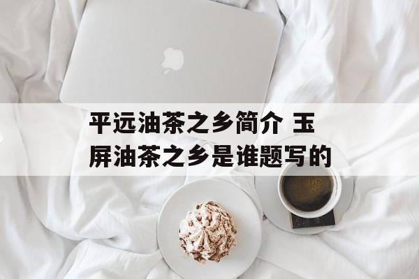 平远油茶之乡简介 玉屏油茶之乡是谁题写的-第1张图片-
