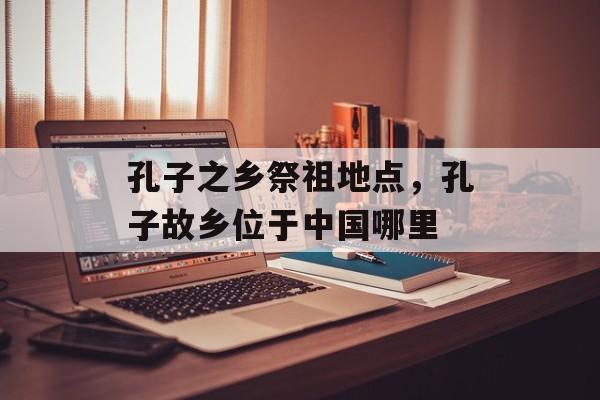 孔子之乡祭祖地点，孔子故乡位于中国哪里-第1张图片-