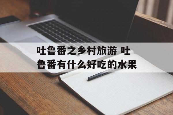 吐鲁番之乡村旅游 吐鲁番有什么好吃的水果-第1张图片-