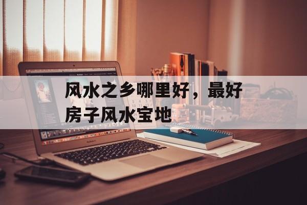 风水之乡哪里好，最好房子风水宝地-第1张图片-