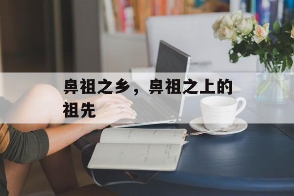 鼻祖之乡，鼻祖之上的祖先-第1张图片-
