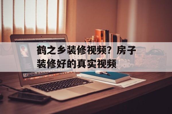 鹤之乡装修视频？房子装修好的真实视频-第1张图片-