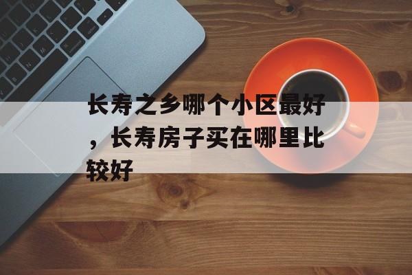 长寿之乡哪个小区最好，长寿房子买在哪里比较好-第1张图片-