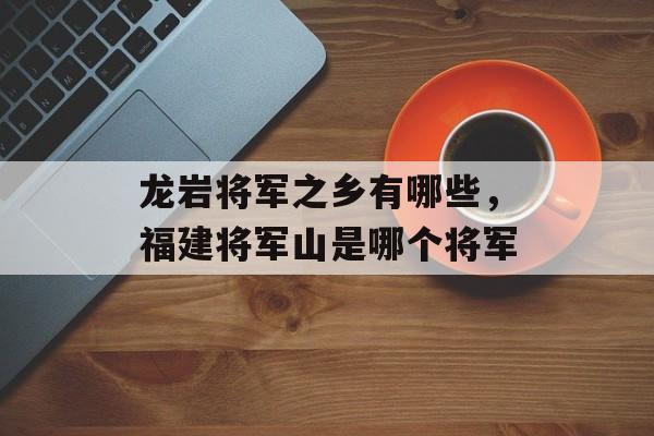 龙岩将军之乡有哪些，福建将军山是哪个将军-第1张图片-