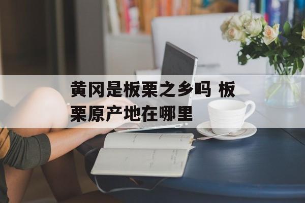 黄冈是板栗之乡吗 板栗原产地在哪里-第1张图片-
