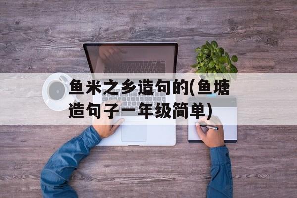 鱼米之乡造句的(鱼塘造句子一年级简单)-第1张图片-