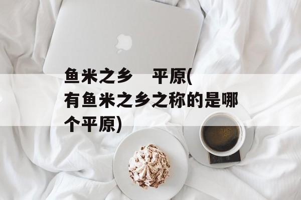 鱼米之乡   平原(有鱼米之乡之称的是哪个平原)-第1张图片-