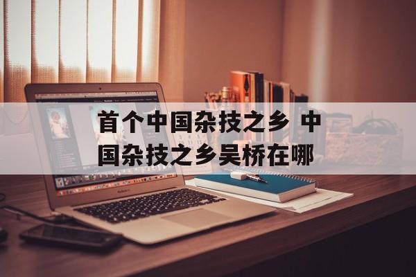 首个中国杂技之乡 中国杂技之乡吴桥在哪-第1张图片-