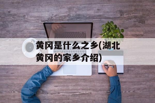 黄冈是什么之乡(湖北黄冈的家乡介绍)-第1张图片-