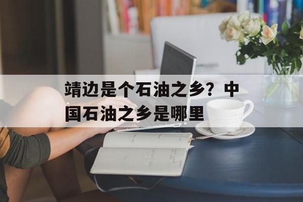 靖边是个石油之乡？中国石油之乡是哪里-第1张图片-