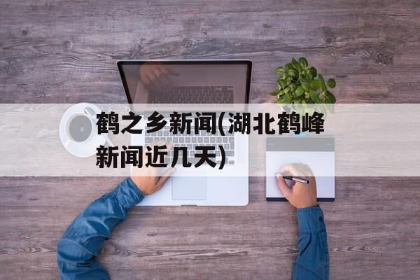 鹤之乡新闻(湖北鹤峰新闻近几天)-第1张图片-