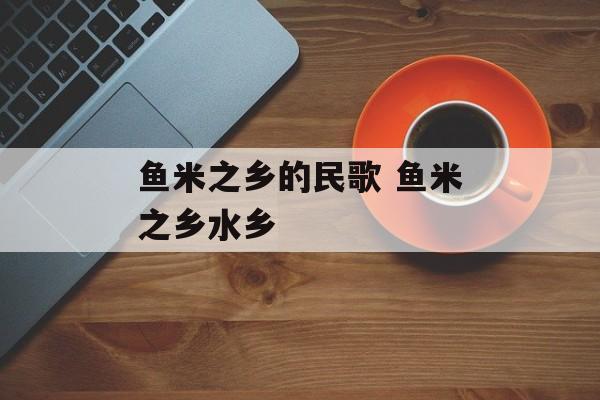 鱼米之乡的民歌 鱼米之乡水乡-第1张图片-