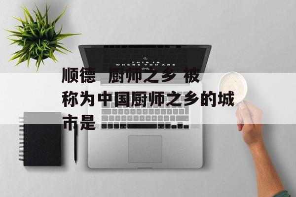 顺德  厨师之乡 被称为中国厨师之乡的城市是-第1张图片-