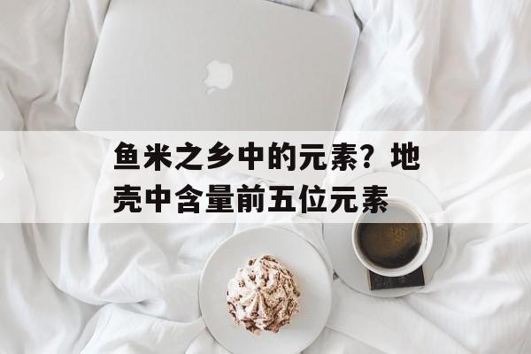 鱼米之乡中的元素？地壳中含量前五位元素-第1张图片-