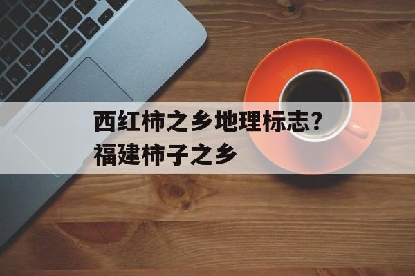 西红柿之乡地理标志？福建柿子之乡-第1张图片-