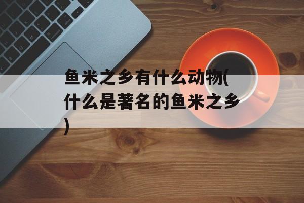 鱼米之乡有什么动物(什么是著名的鱼米之乡)-第1张图片-