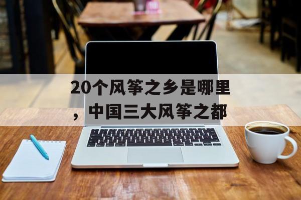 20个风筝之乡是哪里，中国三大风筝之都-第1张图片-