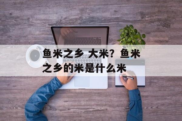 鱼米之乡 大米？鱼米之乡的米是什么米-第1张图片-