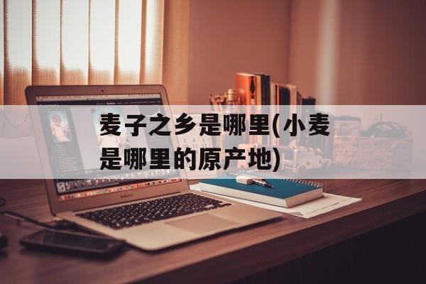 麦子之乡是哪里(小麦是哪里的原产地)-第1张图片-