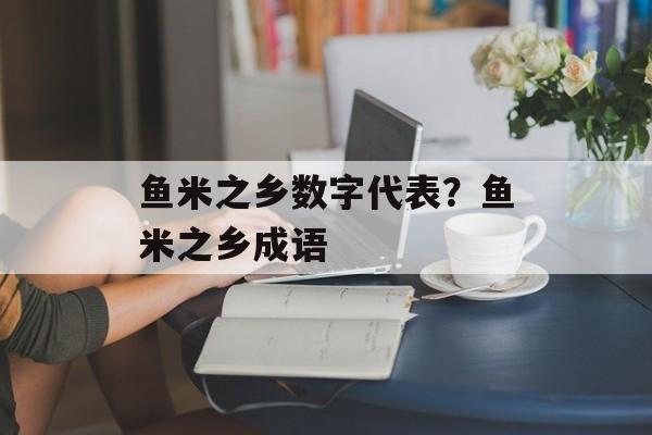 鱼米之乡数字代表？鱼米之乡成语-第1张图片-