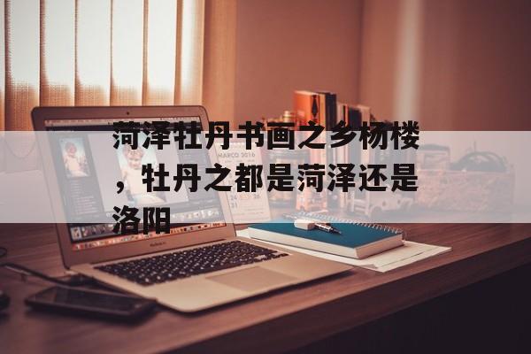 菏泽牡丹书画之乡杨楼，牡丹之都是菏泽还是洛阳-第1张图片-