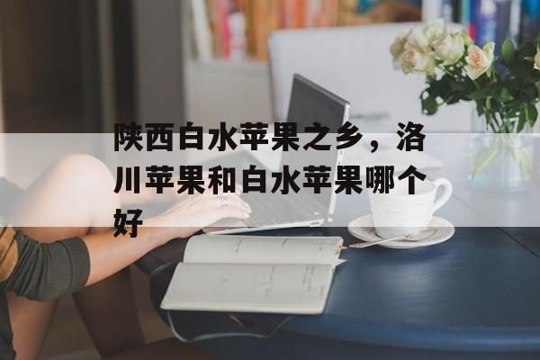 陕西白水苹果之乡，洛川苹果和白水苹果哪个好-第1张图片-
