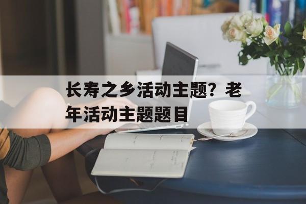 长寿之乡活动主题？老年活动主题题目-第1张图片-