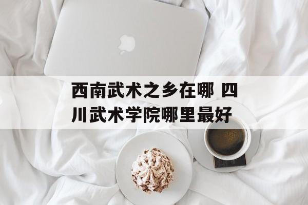 西南武术之乡在哪 四川武术学院哪里最好-第1张图片-