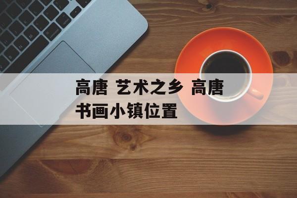 高唐 艺术之乡 高唐书画小镇位置-第1张图片-