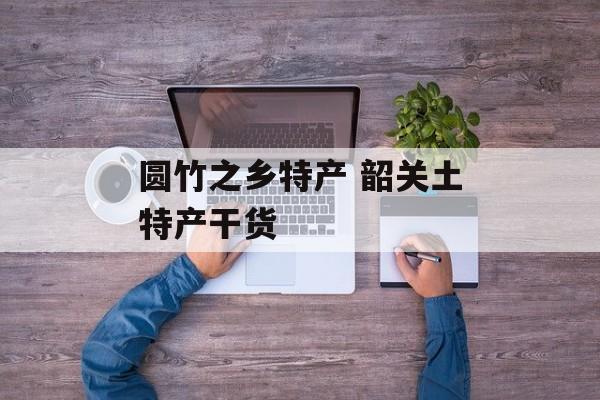 圆竹之乡特产 韶关土特产干货-第1张图片-