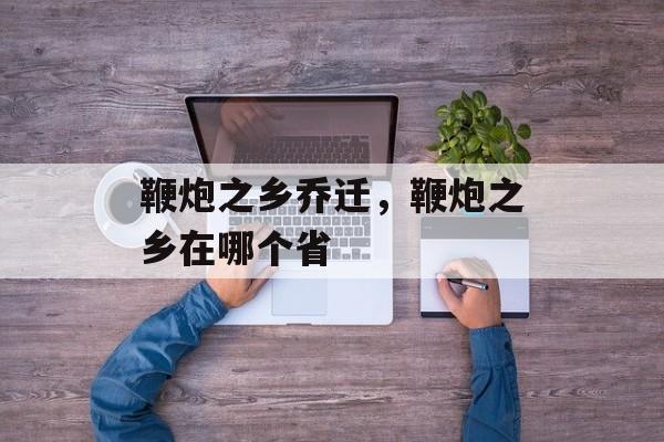 鞭炮之乡乔迁，鞭炮之乡在哪个省-第1张图片-