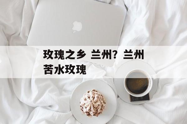玫瑰之乡 兰州？兰州苦水玫瑰-第1张图片-