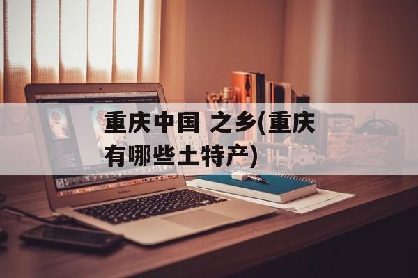 重庆中国 之乡(重庆有哪些土特产)-第1张图片-