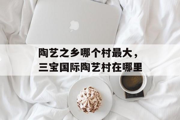 陶艺之乡哪个村最大，三宝国际陶艺村在哪里-第1张图片-