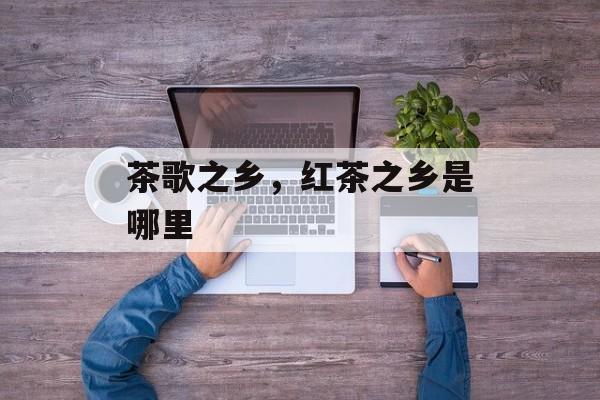 茶歌之乡，红茶之乡是哪里-第1张图片-