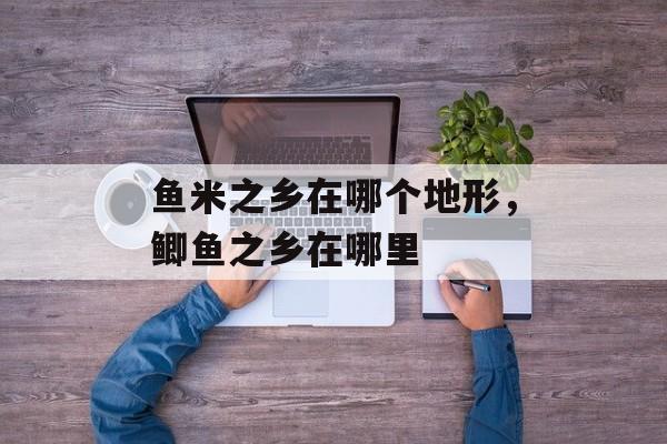 鱼米之乡在哪个地形，鲫鱼之乡在哪里-第1张图片-
