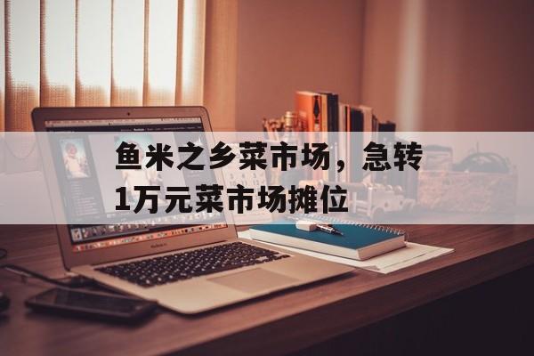 鱼米之乡菜市场，急转1万元菜市场摊位-第1张图片-