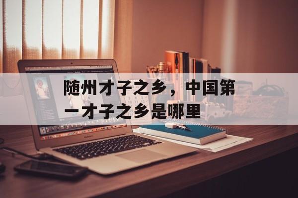 随州才子之乡，中国第一才子之乡是哪里-第1张图片-