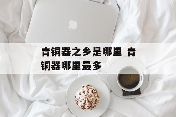 青铜器之乡是哪里 青铜器哪里最多-第1张图片-
