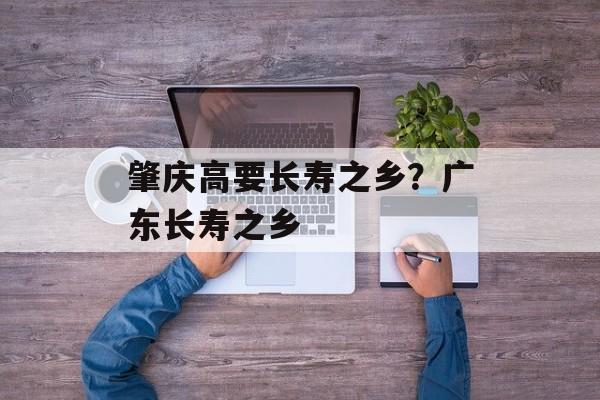 肇庆高要长寿之乡？广东长寿之乡-第1张图片-