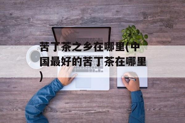 苦丁茶之乡在哪里(中国最好的苦丁茶在哪里)-第1张图片-
