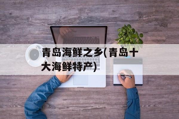 青岛海鲜之乡(青岛十大海鲜特产)-第1张图片-