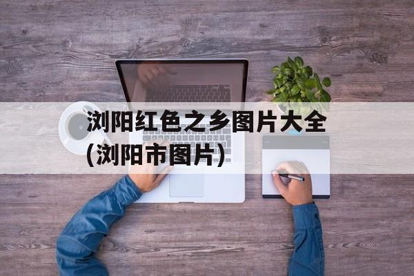 浏阳红色之乡图片大全(浏阳市图片)-第1张图片-