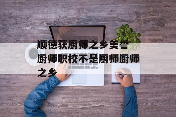 顺德获厨师之乡美誉 厨师职校不是厨师厨师之乡-第1张图片-