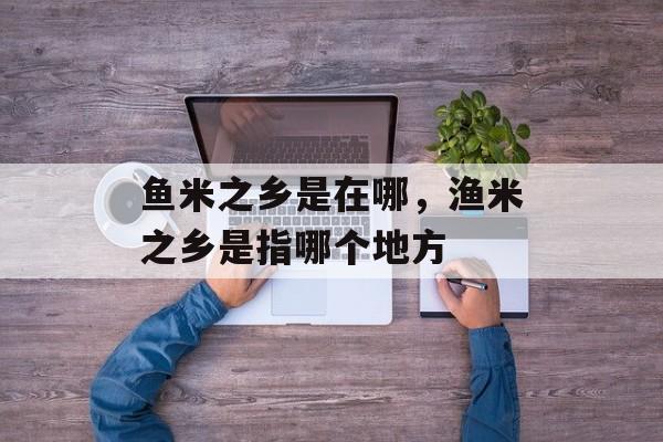 鱼米之乡是在哪，渔米之乡是指哪个地方-第1张图片-