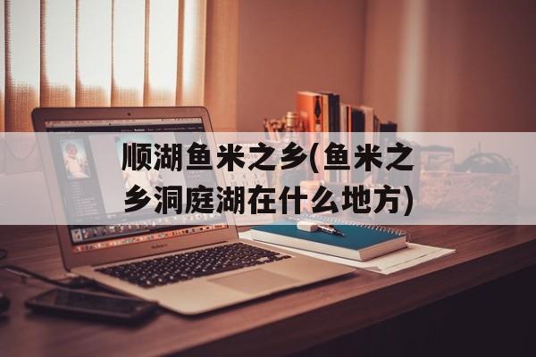 顺湖鱼米之乡(鱼米之乡洞庭湖在什么地方)-第1张图片-