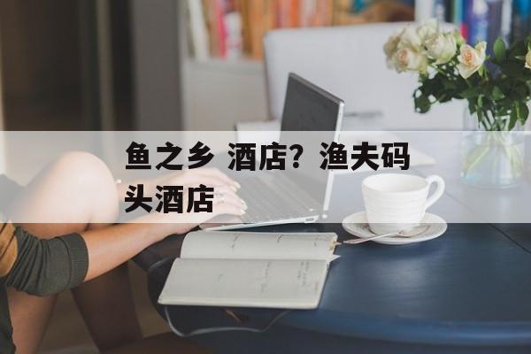鱼之乡 酒店？渔夫码头酒店-第1张图片-