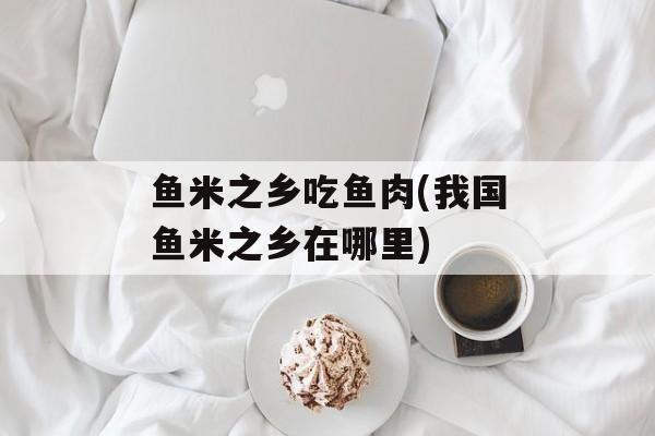 鱼米之乡吃鱼肉(我国鱼米之乡在哪里)-第1张图片-