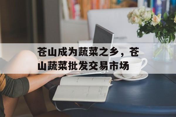 苍山成为蔬菜之乡，苍山蔬菜批发交易市场-第1张图片-
