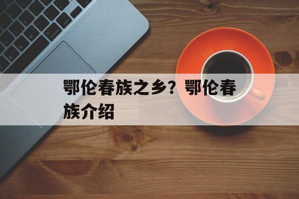 鄂伦春族之乡？鄂伦春族介绍-第1张图片-